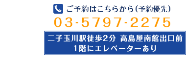 ご予約はこちらから(予約優先) 03-5797-2275 二子玉川駅徒歩2分 高島屋南館出口前 1階にエレベーターあり
